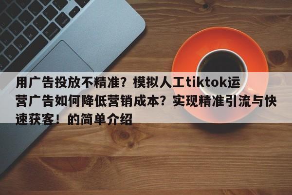 用广告投放不精准?模拟人工tiktok运营广告如何降低营销成本?实现精准引流与快速获客!的简单介绍