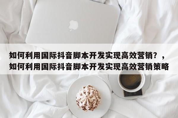 如何利用国际抖音脚本开发实现高效营销？，如何利用国际抖音脚本开发实现高效营销策略