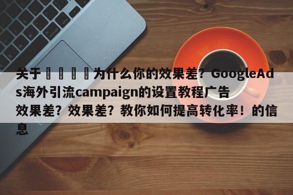 关于💡为什么你的效果差?GoogleAds海外引流campaign的设置教程广告效果差?效果差?教你如何提高转化率!的信息