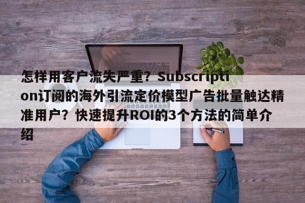 怎样用客户流失严重？Subscription订阅的海外引流定价模型广告批量触达精准用户？快速提升ROI的3个方法的简单介绍