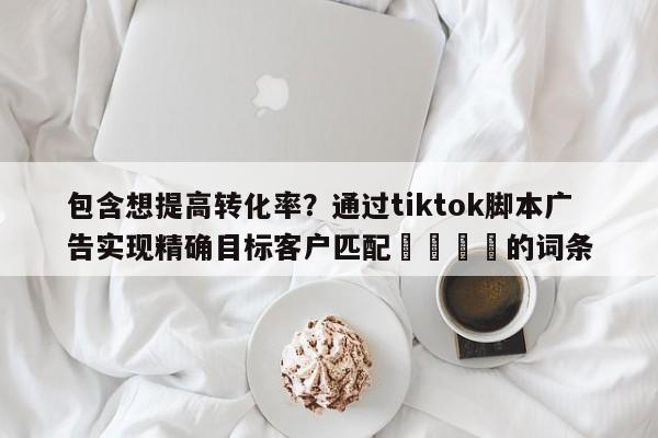 包含想提高转化率？通过tiktok脚本广告实现精确目标客户匹配🎯的词条