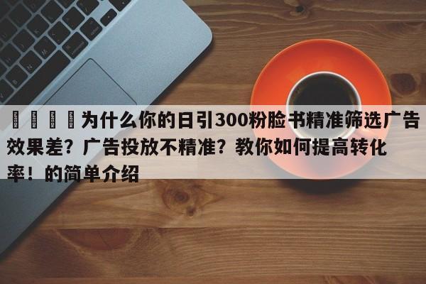 📌为什么你的日引300粉脸书精准筛选广告效果差？广告投放不精准？教你如何提高转化率！的简单介绍
