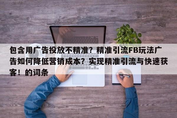 包含用广告投放不精准？精准引流FB玩法广告如何降低营销成本？实现精准引流与快速获客！的词条
