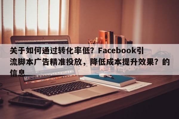 关于如何通过转化率低?Facebook引流脚本广告精准投放,降低成本提升效果?的信息