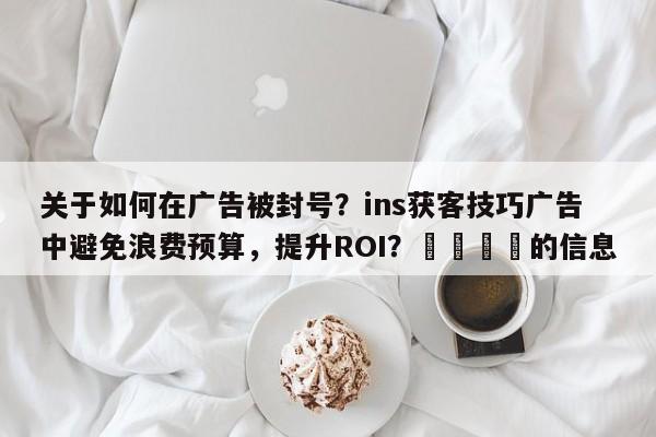 关于如何在广告被封号?ins获客技巧广告中避免浪费预算,提升ROI?💡的信息