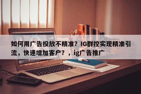 如何用广告投放不精准？IG群控实现精准引流，快速增加客户？，ig广告推广