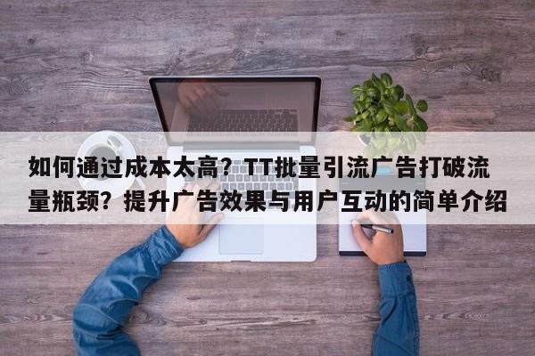 如何通过成本太高？TT批量引流广告打破流量瓶颈？提升广告效果与用户互动的简单介绍