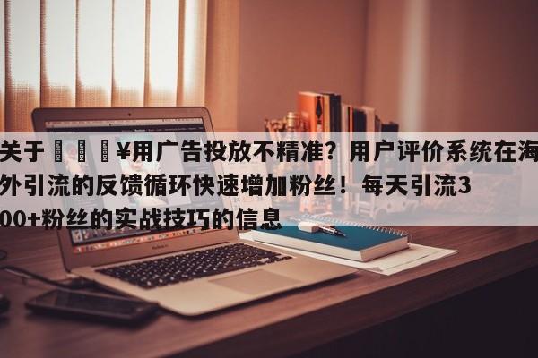 关于💥用广告投放不精准?用户评价系统在海外引流的反馈循环快速增加粉丝!每天引流300+粉丝的实战技巧的信息