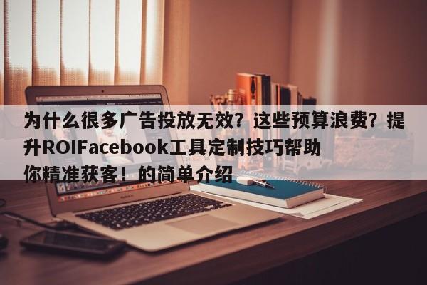为什么很多广告投放无效?这些预算浪费?提升ROIFacebook工具定制技巧帮助你精准获客!的简单介绍