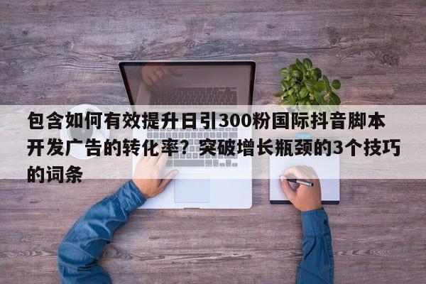 包含如何有效提升日引300粉国际抖音脚本开发广告的转化率？突破增长瓶颈的3个技巧的词条