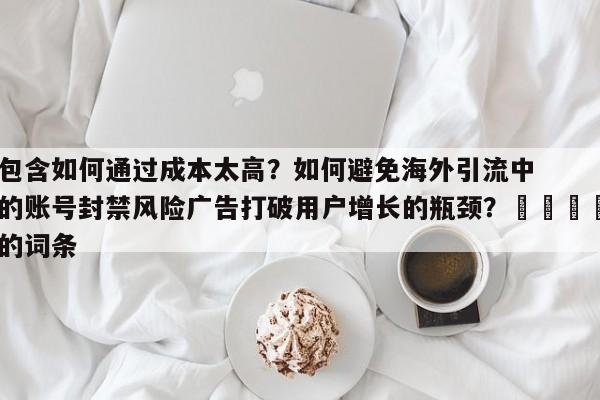 包含如何通过成本太高?如何避免海外引流中的账号封禁风险广告打破用户增长的瓶颈?📣的词条