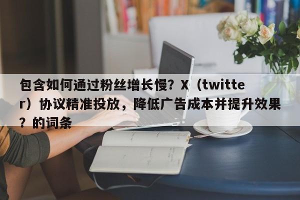 包含如何通过粉丝增长慢？X（twitter）协议精准投放，降低广告成本并提升效果？的词条