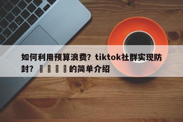 如何利用预算浪费?tiktok社群实现防封?📌的简单介绍