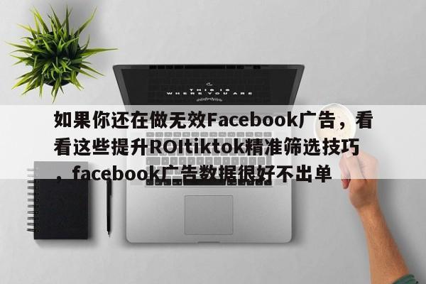 如果你还在做无效Facebook广告，看看这些提升ROItiktok精准筛选技巧，facebook广告数据很好不出单