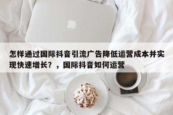 怎样通过国际抖音引流广告降低运营成本并实现快速增长?,国际抖音如何运营