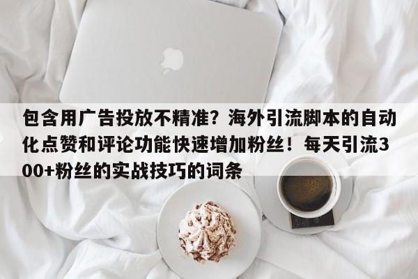 包含用广告投放不精准?海外引流脚本的自动化点赞和评论功能快速增加粉丝!每天引流300+粉丝的实战技巧的词条