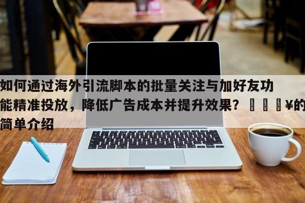 如何通过海外引流脚本的批量关注与加好友功能精准投放,降低广告成本并提升效果?💥的简单介绍