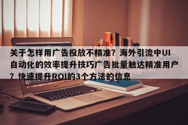 关于怎样用广告投放不精准?海外引流中UI自动化的效率提升技巧广告批量触达精准用户?快速提升ROI的3个方法的信息