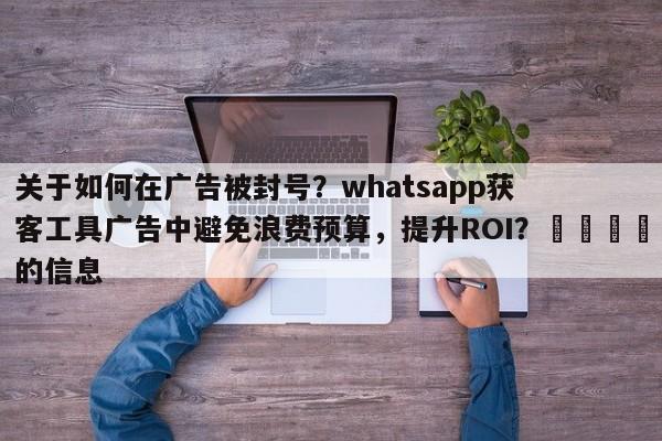关于如何在广告被封号？whatsapp获客工具广告中避免浪费预算，提升ROI？📈的信息