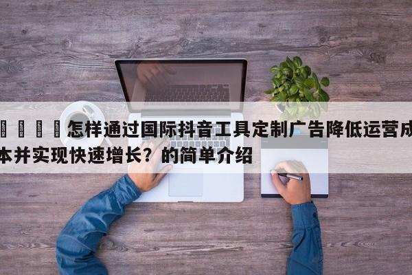 🚀怎样通过国际抖音工具定制广告降低运营成本并实现快速增长?的简单介绍
