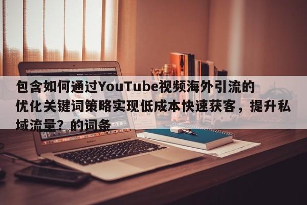 包含如何通过YouTube视频海外引流的优化关键词策略实现低成本快速获客,提升私域流量?的词条