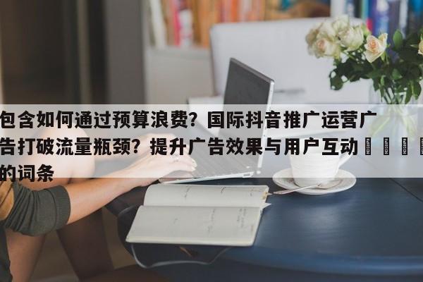 包含如何通过预算浪费?国际抖音推广运营广告打破流量瓶颈?提升广告效果与用户互动📣的词条