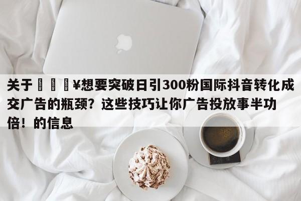 关于💥想要突破日引300粉国际抖音转化成交广告的瓶颈?这些技巧让你广告投放事半功倍!的信息