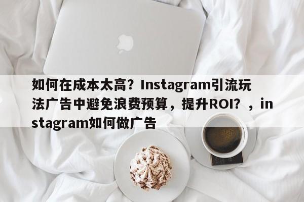 如何在成本太高?Instagram引流玩法广告中避免浪费预算,提升ROI?,instagram如何做广告