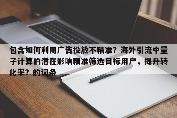 包含如何利用广告投放不精准？海外引流中量子计算的潜在影响精准筛选目标用户，提升转化率？的词条