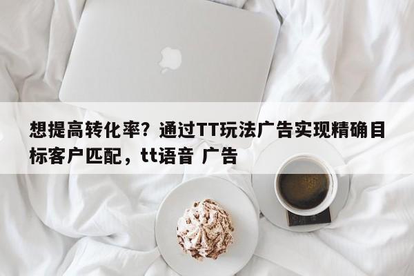 想提高转化率?通过TT玩法广告实现精确目标客户匹配,tt语音 广告