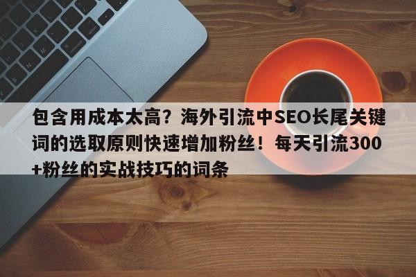 包含用成本太高？海外引流中SEO长尾关键词的选取原则快速增加粉丝！每天引流300+粉丝的实战技巧的词条