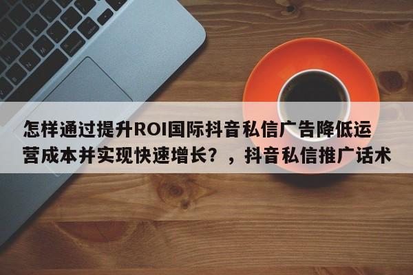 怎样通过提升ROI国际抖音私信广告降低运营成本并实现快速增长？，抖音私信推广话术