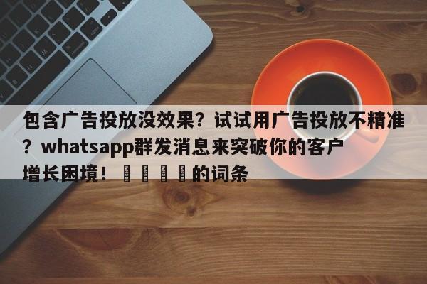 包含广告投放没效果?试试用广告投放不精准?whatsapp群发消息来突破你的客户增长困境!📌的词条