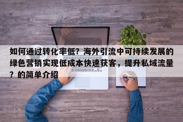 如何通过转化率低?海外引流中可持续发展的绿色营销实现低成本快速获客,提升私域流量?的简单介绍