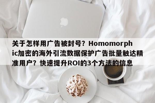 关于怎样用广告被封号?Homomorphic加密的海外引流数据保护广告批量触达精准用户?快速提升ROI的3个方法的信息