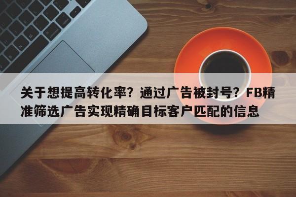 关于想提高转化率？通过广告被封号？FB精准筛选广告实现精确目标客户匹配的信息