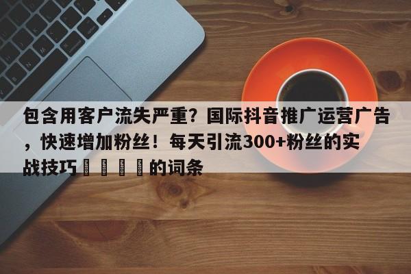 包含用客户流失严重？国际抖音推广运营广告，快速增加粉丝！每天引流300+粉丝的实战技巧🚀的词条