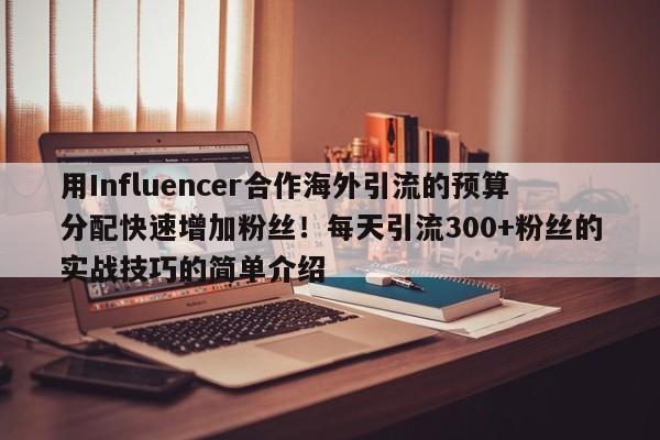 用Influencer合作海外引流的预算分配快速增加粉丝!每天引流300+粉丝的实战技巧的简单介绍