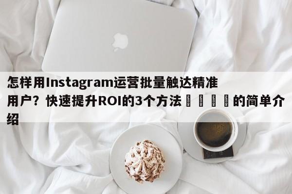 怎样用Instagram运营批量触达精准用户?快速提升ROI的3个方法🚀的简单介绍