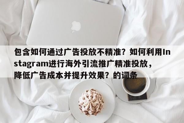 包含如何通过广告投放不精准?如何利用Instagram进行海外引流推广精准投放,降低广告成本并提升效果?的词条