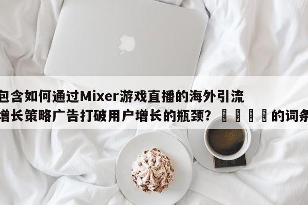 包含如何通过Mixer游戏直播的海外引流增长策略广告打破用户增长的瓶颈?📣的词条