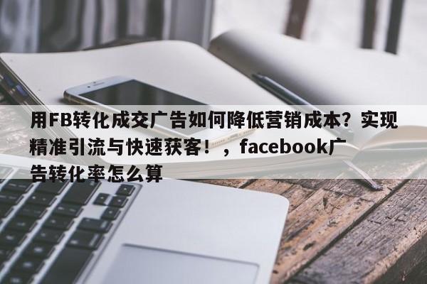 用FB转化成交广告如何降低营销成本?实现精准引流与快速获客!,facebook广告转化率怎么算