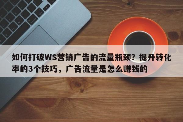 如何打破WS营销广告的流量瓶颈?提升转化率的3个技巧,广告流量是怎么赚钱的