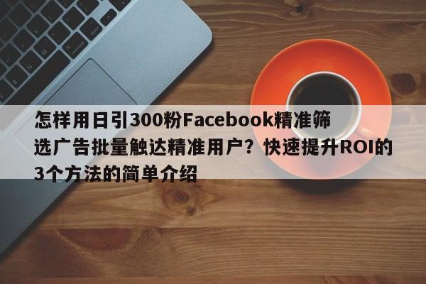 怎样用日引300粉Facebook精准筛选广告批量触达精准用户？快速提升ROI的3个方法的简单介绍