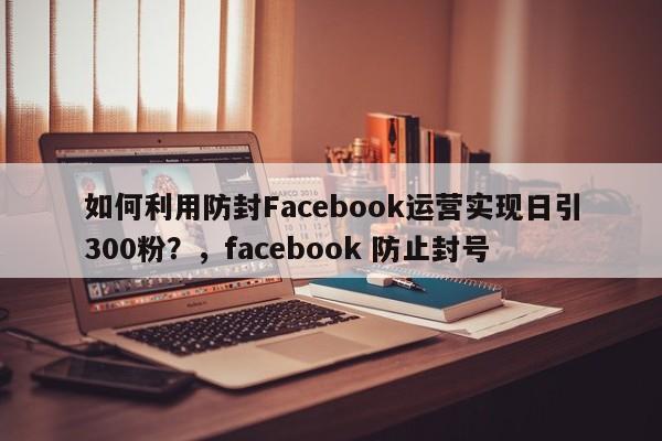 如何利用防封Facebook运营实现日引300粉?,facebook 防止封号
