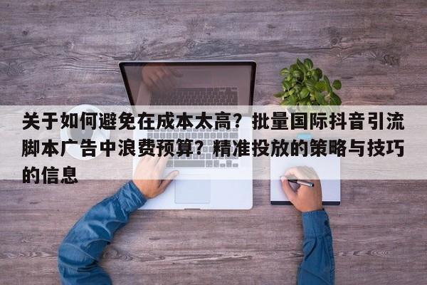 关于如何避免在成本太高?批量国际抖音引流脚本广告中浪费预算?精准投放的策略与技巧的信息
