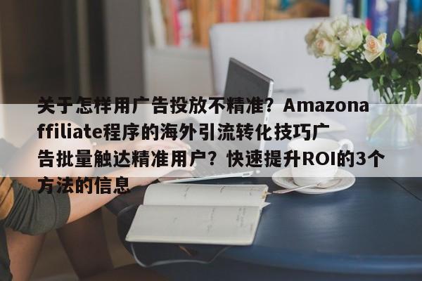 关于怎样用广告投放不精准?Amazonaffiliate程序的海外引流转化技巧广告批量触达精准用户?快速提升ROI的3个方法的信息