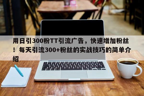 用日引300粉TT引流广告,快速增加粉丝!每天引流300+粉丝的实战技巧的简单介绍