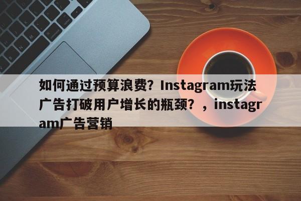 如何通过预算浪费？Instagram玩法广告打破用户增长的瓶颈？，instagram广告营销