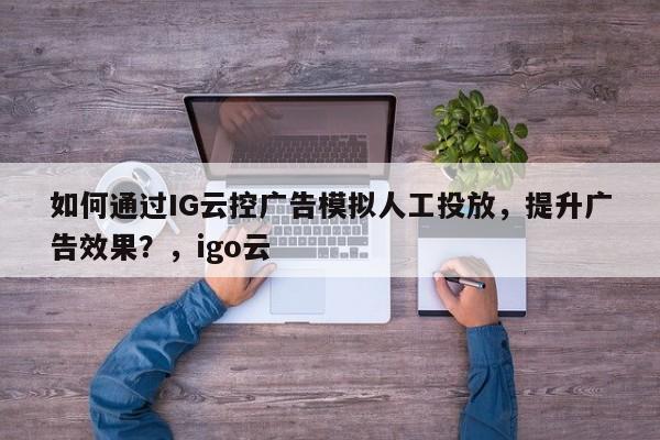 如何通过IG云控广告模拟人工投放,提升广告效果?,igo云